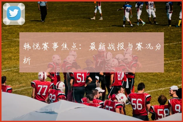 韩悦赛事焦点：最新战报与赛况分析