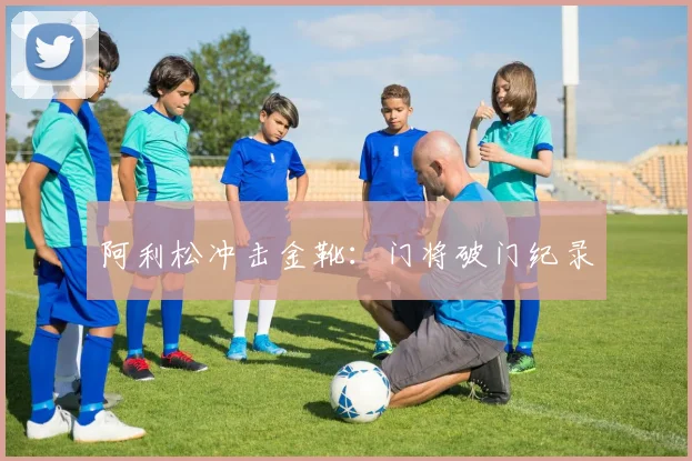 阿利松冲击金靴：门将破门纪录