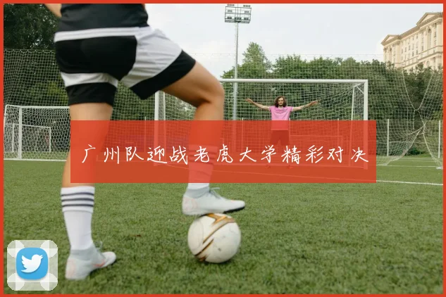 广州队迎战老虎大学精彩对决