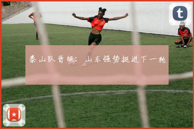 泰山队晋级：山东强势挺进下一轮