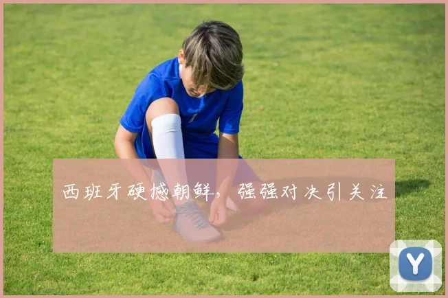 西班牙硬撼朝鲜，强强对决引关注