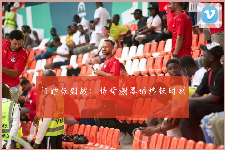 门迪告别战：传奇谢幕的终极时刻