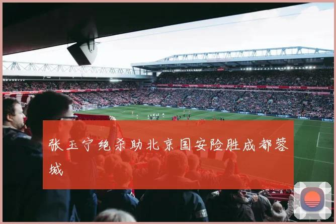 张玉宁绝杀助北京国安险胜成都蓉城