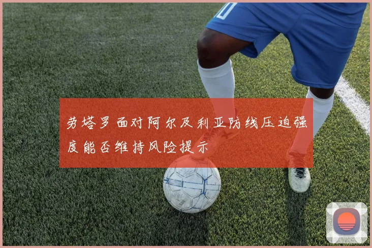 劳塔罗面对阿尔及利亚防线压迫强度能否维持风险提示