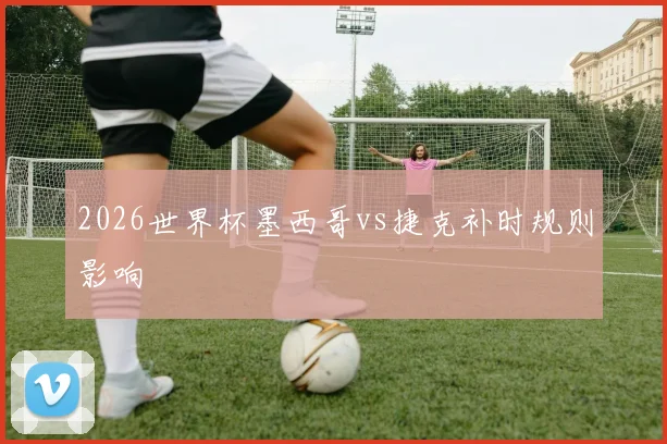 2026世界杯墨西哥vs捷克补时规则影响