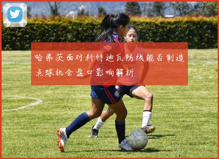 哈弗茨面对科特迪瓦防线能否制造点球机会盘口影响解析
