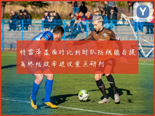 特雷泽盖面对比利时队防线能否提高终结效率进攻重点研判