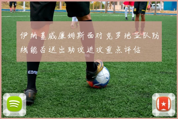 伊纳基威廉姆斯面对克罗地亚队防线能否送出助攻进攻重点评估