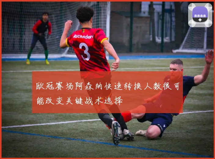 欧冠赛场阿森纳快速转换人数很可能改变关键战术选择