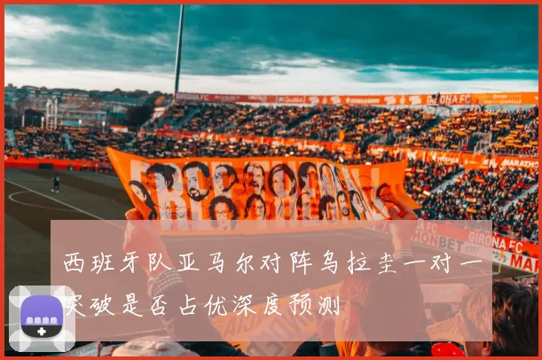 西班牙队亚马尔对阵乌拉圭一对一突破是否占优深度预测