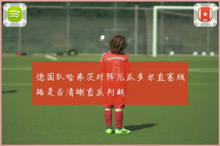 德国队哈弗茨对阵厄瓜多尔直塞线路是否清晰首发判断