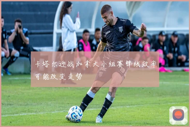 卡塔尔迎战加拿大小组赛锋线效率可能改变走势