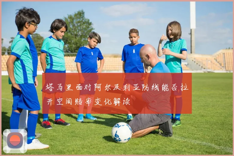 塔马里面对阿尔及利亚防线能否拉开空间赔率变化解读
