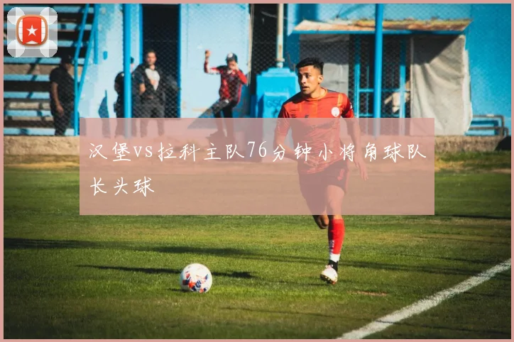 汉堡vs拉科主队76分钟小将角球队长头球
