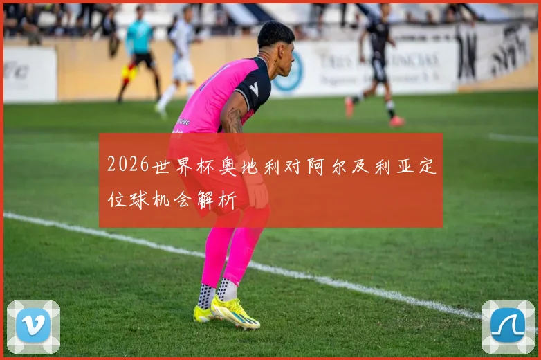 2026世界杯奥地利对阿尔及利亚定位球机会解析